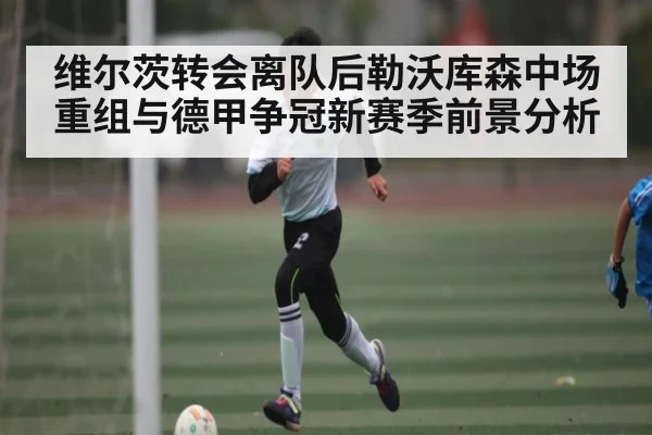 维尔茨转会离队后勒沃库森中场重组与德甲争冠新赛季前景分析