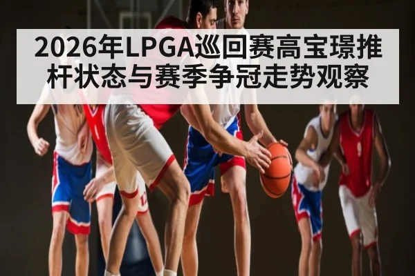 2026年LPGA巡回赛高宝璟推杆状态与赛季争冠走势观察