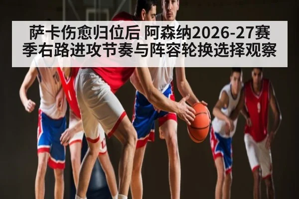 萨卡伤愈归位后 阿森纳2026-27赛季右路进攻节奏与阵容轮换选择观察