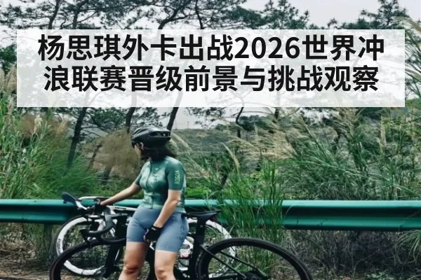 杨思琪外卡出战2026世界冲浪联赛晋级前景与挑战观察